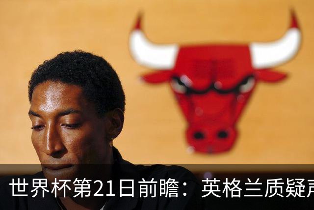 世界杯第21日前瞻：英格兰质疑声中前行 美国力求打破恐欧魔咒